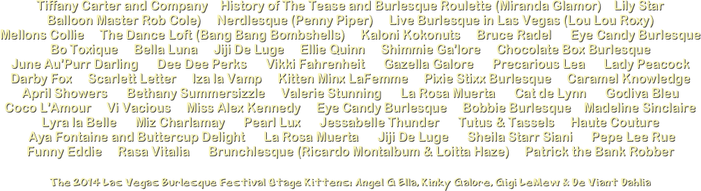 Tiffany Carter and Company    History of The Tease and Burlesque Roulette (Miranda Glamor)    Lily Star 
Balloon Master Rob Cole)     Nerdlesque (Penny Piper)     Live Burlesque in Las Vegas (Lou Lou Roxy)
Mellons Collie     The Dance Loft (Bang Bang Bombshells)     Kaloni Kokonuts     Bruce Radel      Eye Candy Burlesque Bo Toxique     Bella Luna     Jiji De Luge     Ellie Quinn     Shimmie Ga'lore     Chocolate Box Burlesque 
June Au'Purr Darling      Dee Dee Perks      Vikki Fahrenheit      Gazella Galore      Precarious Lea      Lady Peacock
Darby Fox     Scarlett Letter     Iza la Vamp     Kitten Minx LaFemme     Pixie Stixx Burlesque     Caramel Knowledge April Showers      Bethany Summersizzle     Valerie Stunning      La Rosa Muerta      Cat de Lynn      Godiva Bleu
Coco L'Amour     Vi Vacious     Miss Alex Kennedy     Eye Candy Burlesque     Bobbie Burlesque    Madeline Sinclaire Lyra la Belle      Miz Charlamay      Pearl Lux      Jessabelle Thunder      Tutus & Tassels     Haute Couture    
 Aya Fontaine and Buttercup Delight      La Rosa Muerta      Jiji De Luge      Sheila Starr Siani      Pepe Lee Rue    
Funny Eddie     Rasa Vitalia      Brunchlesque (Ricardo Montalbum & Loitta Haze)     Patrick the Bank Robber
The 2O14 Las Vegas Burlesque Festival Stage Kittens: Angel G Ella, Kinky Galore, Gigi LeMew & De Viant Dahlia
